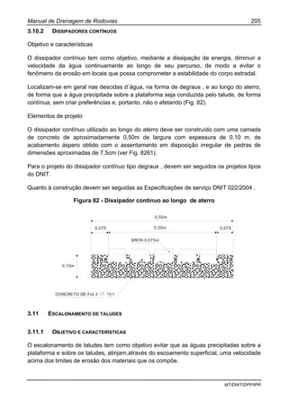 Manual de Drenagem de Rodovias 205
MT/DNIT/DPP/IPR
3.10.2 DISSIPADORES CONTÍNUOS
Objetivo e características
O dissipador contínuo tem como objetivo, mediante a dissipação de energia, diminuir a
velocidade da água continuamente ao longo de seu percurso, de modo a evitar o
fenômeno da erosão em locais que possa comprometer a estabilidade do corpo estradal.
Localizam-se em geral nas descidas d´água, na forma de degraus , e ao longo do aterro,
de forma que a água precipitada sobre a plataforma seja conduzida pelo talude, de forma
contínua, sem criar preferências e, portanto, não o afetando (Fig. 82).
Elementos de projeto
O dissipador contínuo utilizado ao longo do aterro deve ser construído com uma camada
de concreto de aproximadamente 0,50m de largura com espessura de 0,10 m, de
acabamento áspero obtido com o assentamento em disposição irregular de pedras de
dimensões aproximadas de 7,5cm (ver Fig. 8261).
Para o projeto do dissipador contínuo tipo degraus , devem ser seguidos os projetos tipos
do DNIT.
Quanto à construção devem ser seguidas as Especificações de serviço DNIT 022/2004 .
Figura 82 - Dissipador contínuo ao longo de aterro
0,50m
0,35m0,075 0,075
0,10m
BRITA 0,075m
CONCRETO DE Fck 9,0 Mpa≥
3.11 ESCALONAMENTO DE TALUDES
3.11.1 OBJETIVO E CARACTERÍSTICAS
O escalonamento de taludes tem como objetivo evitar que as águas precipitadas sobre a
plataforma e sobre os taludes, atinjam,através do escoamento superficial, uma velocidade
acima dos limites de erosão dos materiais que os compõe.
15 Mpa
 