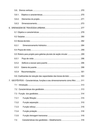 5.6. Drenos verticais .......................................................................................... 270
5.6.1. Objetivo e características......................................................................... 270
5.6.2. Elementos do projeto............................................................................... 271
5.6.3 Dimensionamento.................................................................................... 273
6. DRENAGEM DE TRAVESSIA URBANA................................................................... 277
6.1 Objetivo e características .............................................................................. 279
6.2 Sarjetas ......................................................................................................... 280
6.3 Bocas-de-lobo................................................................................................ 282
6.3.1 Dimensionamento hidráulico................................................................ 284
6.4 Poços-de-visita .............................................................................................. .295
6.5 Roteiro para projeto para galerias pluviais de seção circular ........................ .295
6.5.1 Poço de visita ........................................................................................ 296
6.5.2 Deflúvio a escoar para jusante............................................................... 296
6.5.3 Galeria de jusante................................................................................... 298
6.5.4 Recomendações..................................................................................... 301
6.6. Coeficientes de redução das capacidades das bocas-de-lobo ..................... 303
7. GEOTÊXTEIS – Características, funções e seu dimensionamento como filtro ........ 311
7.1 Introdução.................................................................................................... 313
7.2 Características dos geotêxteis..................................................................... 313
7.3 Função dos geotêxteis ................................................................................ 314
7.3.1 Função filtração ................................................................................... 315
7.3.2 Função separação ............................................................................... 315
7.3.3 Função reforço..................................................................................... 316
7.3.4 Função proteção .................................................................................. 316
7.3.5 Função drenagem transversa .............................................................. 316
7.4 Características dos geotêxteis – Detalhamento.................................... 316
 