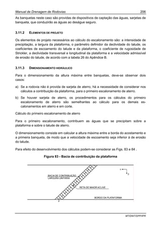 Manual de Drenagem de Rodovias 206
MT/DNIT/DPP/IPR
As banquetas neste caso são providas de dispositivos de captação das águas, sarjetas de
banqueta, que conduzirão as águas ao deságue seguro.
3.11.2 ELEMENTOS DE PROJETO
Os elementos de projeto necessários ao cálculo do escalonamento são: a intensidade de
precipitação, a largura da plataforma, o parâmetro definidor da declividade do talude, os
coeficientes de escoamento do talude e da plataforma, o coeficiente de rugosidade de
Strickler, a declividade transversal e longitudinal da plataforma e a velocidade admissível
de erosão do talude, de acordo com a tabela 26 do Apêndice B.
3.11.3 DIMENSIONAMENTO HIDRÁULICO
Para o dimensionamento da altura máxima entre banquetas, deve-se observar dois
casos:
a) Se a rodovia não é provida de sarjeta de aterro, há a necessidade de considerar nos
cálculos a contribuição da plataforma, para o primeiro escalonamento de aterro.
b) Se houver sarjeta de aterro, os procedimentos para os cálculos do primeiro
escalonamento de aterro são semelhantes ao cálculo para os demais es-
calonamentos em aterro e em corte.
Cálculo do primeiro escalonamento de aterro
Para o primeiro escalonamento, contribuem as águas que se precipitam sobre a
plataforma e sobre o talude de aterro.
O dimensionamento consiste em calcular a altura máxima entre a borda do acostamento e
a primeira banqueta, de modo que a velocidade de escoamento seja inferior à de erosão
do talude.
Para efeito do desenvolvimento dos cálculos podem-se considerar as Figs. 83 e 84 .
Figura 83 - Bacia de contribuição da plataforma
 