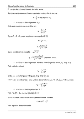 Manual de Drenagem de Rodovias 208
MT/DNIT/DPP/IPR
D = projeção horizontal da reta de maior aclive;
Tendo em vista as equações apresentadas no item 3.4.3 : tem-se:
I
L
D ×=
β
(equação 3.15)
– Cálculo da descarga em P (qp)
Aplicando o método racional, Fig. 83 .
4
1
p
106
AiC
q
×
××
=
Como A = D x 1, ou de acordo com a equação (3.15)
I
L
A ×=
β
ou,
4
1
p
106
ILiC
q
××
×××
=
β
ou de acordo com a equação 22
βαI +=
4
22
1
p
106
LiC
q
××
×××
=
β
βα
(equação 3.16)
– Cálculo da descarga em B devido a contribuição do talude, qB; (Fiq. 84 )
Pelo método racional
4
2
B
106
AiC
q
×
××
=
onde, por semelhança de triângulos, (Fig. 84 ), tem-se:
H/1 = b/a e considerando a faixa unitária de contribuição, A = b x 1, ou A = H x a, onde:
4
2
B
106
aHiC
q
×
×××
=
– Cálculo da descarga total em B, Q ;
Pela Fig. 84 , BpB qqQ += (equação 3.17)
Por outro lado, a velocidade em B, pela fórmula de Strickler,
1/2
o
2/3 iRKV ××=
Pela equação da continuidade,
 