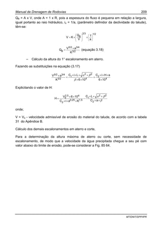Manual de Drenagem de Rodovias 209
MT/DNIT/DPP/IPR
QB = A x V, onde A = 1 x R, pois a espessura do fluxo é pequena em relação a largura,
igual portanto ao raio hidráulico, io = 1/a, (parâmetro definidor da declividade do talude),
têm-se:
1/22/3
B
a
1
V
Q
KV ⎟
⎟
⎠
⎞
⎜
⎜
⎝
⎛
⎟
⎟
⎠
⎞
⎜
⎜
⎝
⎛
××=
3/2
3/45/2
B
K
aV
Q
×
= (equação 3.18)
– Cálculo da altura do 1° escalonamento em aterro.
Fazendo as substituições na equação (3.17)
4
2
4
22
1
3/2
3/45/2
106
aHiC
106
LiC
K
aV
×
×××
+
××
+×××
=
×
β
βα
Explicitando o valor de H:
β
βα
××
+××
−
×××
××
=
aC
LC
KaiC
106V
H
2
22
1
1,50,25
2
42,5
a
onde;
V = Va - velocidade admissível de erosão do material do talude, de acordo com a tabela
31 do Apêndice B.
Cálculo dos demais escalonamentos em aterro e corte,
Para a determinação da altura máxima de aterro ou corte, sem necessidade de
escalonamento, de modo que a velocidade da água precipitada chegue a seu pé com
valor abaixo do limite de erosão, pode-se considerar a Fig. 85 64.
 