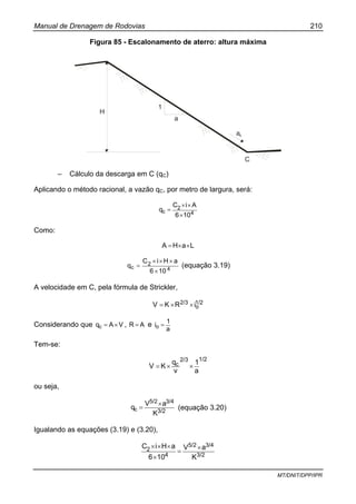 Manual de Drenagem de Rodovias 210
MT/DNIT/DPP/IPR
Figura 85 - Escalonamento de aterro: altura máxima
H
1
a
ac
C
– Cálculo da descarga em C (qC)
Aplicando o método racional, a vazão qC, por metro de largura, será:
4
2
c
106
AiC
q
×
××
=
Como:
LaHA ××=
4
2
c
106
aHiC
q
×
×××
= (equação 3.19)
A velocidade em C, pela fórmula de Strickler,
1/2
o
2/3 iRKV ××=
Considerando que VAqc ×= , AR = e
a
1
io =
Tem-se:
1/22/3
c
a
1
v
q
KV ××=
ou seja,
3/2
3/45/2
c
K
aV
q
×
= (equação 3.20)
Igualando as equações (3.19) e (3.20),
3/2
3/45/2
4
2
K
aV
106
aHiC ×
=
×
×××
 