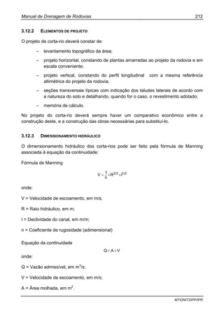 Manual de Drenagem de Rodovias 212
MT/DNIT/DPP/IPR
3.12.2 ELEMENTOS DE PROJETO
O projeto de corta-rio deverá constar de:
– levantamento topográfico da área;
– projeto horizontal, constando de plantas amarradas ao projeto da rodovia e em
escala conveniente;
– projeto vertical, constando do perfil longitudinal com a mesma referência
altimétrica do projeto da rodovia;
– seções transversais típicas com indicação dos taludes laterais de acordo com
a natureza do solo e detalhando, quando for o caso, o revestimento adotado;
– memória de cálculo.
No projeto do corta-rio deverá sempre haver um comparativo econômico entre a
construção deste, e a construção das obras necessárias para substituí-lo.
3.12.3 DIMENSIONAMENTO HIDRÁULICO
O dimensionamento hidráulico dos corta-rios pode ser feito pela fórmula de Manning
associada à equação da continuidade:
Fórmula de Manning
1/22/3 IR
n
1
V ××=
onde:
V = Velocidade de escoamento, em m/s;
R = Raio hidráulico, em m;
I = Declividade do canal, em m/m;
n = Coeficiente de rugosidade (adimensional)
Equação da continuidade
VAQ ×=
onde:
Q = Vazão admissível, em m3
/s;
V = Velocidade de escoamento, em m/s;
A = Área molhada, em m2
.
 