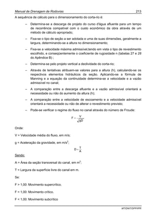 Manual de Drenagem de Rodovias 213
MT/DNIT/DPP/IPR
A sequência de cálculo para o dimensionamento do corta-rio é:
– Determina-se a descarga de projeto do curso d'água afluente para um tempo
de recorrência compatível com o custo econômico da obra através de um
método de cálcuIo apropriado;
– Fixa-se o tipo de seção a ser adotada e uma de suas dimensões, geralmente a
largura, determinando-se a altura no dimensionamento;
– Fixa-se a velocidade máxima admissível,tendo em vista o tipo de revestimento
escolhido, e conseqüentemente o coeficiente de rugosidade n (tabelas 27 e 28
do Apêndice B) ;
– Determina-se pelo projeto vertical a declividade do corta-rio;
– Através de tentativas atribuem-se valores para a altura (h), calculando-se os
respectivos elementos hidráulicos da seção. Aplicando-se a fórmula de
Manning e a equação da continuidade determina-se a velocidade e a vazão
admissível no canal;
– A comparação entre a descarga afluente e a vazão admissível orientará a
necessidade ou não do aumento da altura (h);
– A comparação entre a velocidade de escoamento e a velocidade admissível
orientará a necessidade ou não de alterar o revestimento previsto;
– Pode-se verificar o regime do fluxo no canal através do número de Froude:
gD
V
F =
Onde:
V = Velocidade média do fluxo, em m/s;
g = Aceleração da gravidade, em m/s2
;
A
T
D =
Sendo:
A = Área da seção transversal do canal, em m2
;
T = Largura da superfície livre do canal em m.
Se:
F > 1,00: Movimento supercrítico.
F = 1,00: Movimento crítico.
F < 1,00: Movimento subcrítico
 