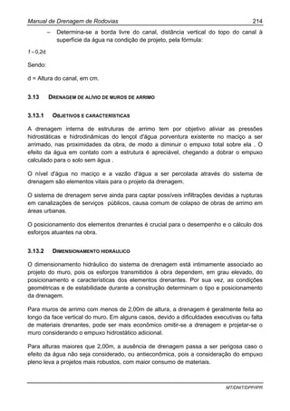 Manual de Drenagem de Rodovias 214
MT/DNIT/DPP/IPR
– Determina-se a borda livre do canal, distância vertical do topo do canal à
superfície da água na condição de projeto, pela fórmula:
0,2df =
Sendo:
d = Altura do canal, em cm.
3.13 DRENAGEM DE ALÍVIO DE MUROS DE ARRIMO
3.13.1 OBJETIVOS E CARACTERÍSTICAS
A drenagem interna de estruturas de arrimo tem por objetivo aliviar as pressões
hidrostáticas e hidrodinâmicas do lençol d'água porventura existente no maciço a ser
arrimado, nas proximidades da obra, de modo a diminuir o empuxo total sobre ela . O
efeito da água em contato com a estrutura é apreciável, chegando a dobrar o empuxo
calculado para o solo sem água .
O nível d'água no maciço e a vazão d'água a ser percolada através do sistema de
drenagem são elementos vitais para o projeto da drenagem.
O sistema de drenagem serve ainda para captar possíveis infiltrações devidas a rupturas
em canalizações de serviços públicos, causa comum de colapso de obras de arrimo em
áreas urbanas.
O posicionamento dos elementos drenantes é crucial para o desempenho e o cálculo dos
esforços atuantes na obra.
3.13.2 DIMENSIONAMENTO HIDRÁULICO
O dimensionamento hidráulico do sistema de drenagem está intimamente associado ao
projeto do muro, pois os esforços transmitidos à obra dependem, em grau elevado, do
posicionamento e características dos elementos drenantes. Por sua vez, as condições
geométricas e de estabilidade durante a construção determinam o tipo e posicionamento
da drenagem.
Para muros de arrimo com menos de 2,00m de altura, a drenagem é geralmente feita ao
longo da face vertical do muro. Em alguns casos, devido a dificuldades executivas ou falta
de materiais drenantes, pode ser mais econômico omitir-se a drenagem e projetar-se o
muro considerando o empuxo hidrostático adicional.
Para alturas maiores que 2,00m, a ausência de drenagem passa a ser perigosa caso o
efeito da água não seja considerado, ou antieconômica, pois a consideração do empuxo
pleno leva a projetos mais robustos, com maior consumo de materiais.
 