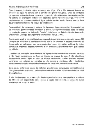 Manual de Drenagem de Rodovias 215
MT/DNIT/DPP/IPR
Com drenagem inclinada, como mostrado nas Figs. 87a e 87c pode-se ignorar as
pressões da água no contato com a parede e no plano de ruptura. Onde as condições
geométricas e de estabilidade durante a construção não o permitam, outras disposições
no sistema de drenagem poderão ser adotadas, como indicado nas Figs. 87b e 87d.
Nestes casos, as pressões devidas à água, calculadas com auxílio de uma rede de fluxo,
deverão ser consideradas no cálculo de estabilidade.
Para o cálculo da vazão que o sistema de drenagem deverá comportar, é essencial que
se conheça a permeabilidade do maciço a drenar. Essa permeabilidade pode ser obtida
por meio de ensaios de infiltração "in-situ", detalhados no Boletim 04 da Associação
Brasileira de Geologia de Engenharia e Ambiental - ABGE (1996).
Como regra geral, a permeabilidade do material de drenagem deve ser pelo menos 100
(cem) vezes maior que a permeabilidade do solo a ser drenado. A espessura mínima do
dreno pode ser calculada, mas na maioria das vezes, por razões práticas de ordem
construtiva, imporão a espessura mínima a ser executada, geralmente maior que a obtida
por cálculo.
O sistema de drenagem deve obedecer às regras usuais de materiais filtrantes, de modo
a não haver carregamento de finos do interior da massa de solo. A não obediência
àobservância dessa regra é fator de muitos insucessos. Sérias erosões internas,
terminando em colapso de estradas ou do terreno a montante, são freqüentes,
especialmente no caso de cortinas ancoradas em solos com predominância siltosa.
Deve-se dar preferência ao uso de materiais granulares de comprovada permeabilidade e
com granulometria adequada.Como material drenante também podem ser utilizados tubos
dreno plásticos.
A falta de drenagem, ou, a execução de drenagem inadequada, sem obedecer a critérios
de filtro ou sem capacidade para escoar a vazão real do solo, é causa de muitos
insucessos em obras de arrimo.
 