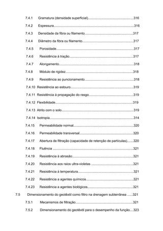 7.4.1 Gramatura (densidade superficial)..................................................316
7.4.2 Espessura........................................................................................316
7.4.3 Densidade da fibra ou filamento.....................................................317
7.4.4 Diâmetro da fibra ou filamento........................................................317
7.4.5 Porosidade.....................................................................................317
7.4.6 Resistência à tração......................................................................317
7.4.7 Alongamento..................................................................................318
7.4.8 Módulo de rigidez..........................................................................318
7.4.9 Resistência ao puncionamento......................................................318
7.4.10 Resistência ao estouro.....................................................................319
7.4.11 Resistência à propagação do rasgo.................................................319
7.4.12 Flexibilidade.....................................................................................319
7.4.13 Atrito com o solo...............................................................................319
7.4.14 Isotropia............................................................................................314
7.4.15 Permeabilidade normal..................................................................320
7.4.16 Permeabilidade transversal...........................................................320
7.4.17 Abertura de filtração (capacidade de retenção de partículas).......320
7.4.18 Fluência ........................................................................................321
7.4.19 Resistência à abrasão...................................................................321
7.4.20 Resistência aos raios ultra-violetas ..............................................321
7.4.21 Resistência à temperatura.............................................................321
7.4.22 Resistência a agentes químicos....................................................321
7.4.23 Resistência a agentes biológicos..................................................321
7.5 Dimensionamento do geotêxtil como filtro na drenagem subterrânea ......321
7.5.1 Mecanismos de filtração...............................................................321
7.5.2 Dimensionamento do geotêxtil para o desempenho da função....323
 