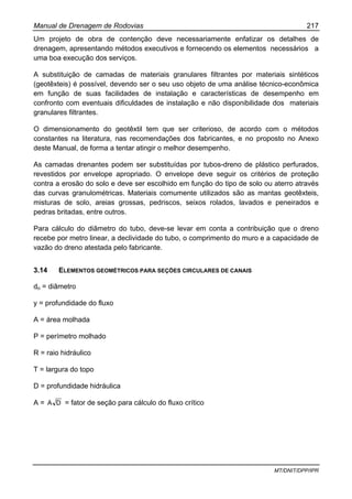 Manual de Drenagem de Rodovias 217
MT/DNIT/DPP/IPR
Um projeto de obra de contenção deve necessariamente enfatizar os detalhes de
drenagem, apresentando métodos executivos e fornecendo os elementos necessários a
uma boa execução dos serviços.
A substituição de camadas de materiais granulares filtrantes por materiais sintéticos
(geotêxteis) é possível, devendo ser o seu uso objeto de uma análise técnico-econômica
em função de suas facilidades de instalação e características de desempenho em
confronto com eventuais dificuldades de instalação e não disponibilidade dos materiais
granulares filtrantes.
O dimensionamento do geotêxtil tem que ser criterioso, de acordo com o métodos
constantes na literatura, nas recomendações dos fabricantes, e no proposto no Anexo
deste Manual, de forma a tentar atingir o melhor desempenho.
As camadas drenantes podem ser substituídas por tubos-dreno de plástico perfurados,
revestidos por envelope apropriado. O envelope deve seguir os critérios de proteção
contra a erosão do solo e deve ser escolhido em função do tipo de solo ou aterro através
das curvas granulométricas. Materiais comumente utilizados são as mantas geotêxteis,
misturas de solo, areias grossas, pedriscos, seixos rolados, lavados e peneirados e
pedras britadas, entre outros.
Para cálculo do diâmetro do tubo, deve-se levar em conta a contribuição que o dreno
recebe por metro linear, a declividade do tubo, o comprimento do muro e a capacidade de
vazão do dreno atestada pelo fabricante.
3.14 ELEMENTOS GEOMÉTRICOS PARA SEÇÕES CIRCULARES DE CANAIS
do = diâmetro
y = profundidade do fluxo
A = área molhada
P = perímetro molhado
R = raio hidráulico
T = largura do topo
D = profundidade hidráulica
A = DA = fator de seção para cálculo do fluxo crítico
 