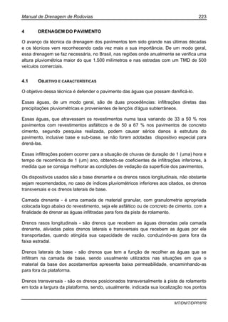 Manual de Drenagem de Rodovias 223
MT/DNIT/DPP/IPR
4 DRENAGEM DO PAVIMENTO
O avanço da técnica da drenagem dos pavimentos tem sido grande nas últimas décadas
e os técnicos vem reconhecendo cada vez mais a sua importância. De um modo geral,
essa drenagem se faz necessária, no Brasil, nas regiões onde anualmente se verifica uma
altura pluviométrica maior do que 1.500 milímetros e nas estradas com um TMD de 500
veículos comerciais.
4.1 OBJETIVO E CARACTERÍSTICAS
O objetivo dessa técnica é defender o pavimento das águas que possam danificá-lo.
Essas águas, de um modo geral, são de duas procedências: infiltrações diretas das
precipitações pluviométricas e provenientes de lençóis d'água subterrâneos.
Essas águas, que atravessam os revestimentos numa taxa variando de 33 a 50 % nos
pavimentos com revestimentos asfálticos e de 50 a 67 % nos pavimentos de concreto
cimento, segundo pesquisa realizada, podem causar sérios danos à estrutura do
pavimento, inclusive base e sub-base, se não forem adotadas dispositivo especial para
drená-las.
Essas infiltrações podem ocorrer para a situação de chuvas de duração de 1 (uma) hora e
tempo de recorrência de 1 (um) ano, obtendo-se coeficientes de infiltrações inferiores, à
medida que se consiga melhorar as condições de vedação da superfície dos pavimentos.
Os dispositivos usados são a base drenante e os drenos rasos longitudinais, não obstante
sejam recomendados, no caso de índices pluviométricos inferiores aos citados, os drenos
transversais e os drenos laterais de base.
Camada drenante - é uma camada de material granular, com granulometria apropriada
colocada logo abaixo do revestimento, seja ele asfáltico ou de concreto de cimento, com a
finalidade de drenar as águas infiltradas para fora da pista de rolamento.
Drenos rasos longitudinais - são drenos que recebem as águas drenadas pela camada
drenante, aliviadas pelos drenos laterais e transversais que recebem as águas por ele
transportadas, quando atingida sua capacidade de vazão, conduzindo-as para fora da
faixa estradal.
Drenos laterais de base - são drenos que tem a função de recolher as águas que se
infiltram na camada de base, sendo usualmente utilizados nas situações em que o
material da base dos acostamentos apresenta baixa permeabilidade, encaminhando-as
para fora da plataforma.
Drenos transversais - são os drenos posicionados transversalmente à pista de rolamento
em toda a largura da plataforma, sendo, usualmente, indicada sua localização nos pontos
 