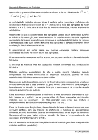 Manual de Drenagem de Rodovias 226
MT/DNIT/DPP/IPR
que as cinco granulometrias recomendadas se situam entre os diâmetros de:
"
2
1
1 e 1”,
"
2
1
1 e nº 4,
"
4
3
e
"
8
3
,
"
8
3
e nº 4 e nº 8.
A condutividade hidráulica dessas faixas é avaliada pelos respectivos coeficientes de
condutividade hidráulica que variam de k = 42cm/s para a faixa dos agregados de maior
tamanho a k = 2,1cm/s para a faixa dos de menores dimensões, valores amplamente
satisfatórios.
Recomenda-se que as características dos agregados usados sejam controladas durante
os trabalhos de construção, com amostras tiradas da própria camada drenante, depois de
compactada, tanto para a granulometria como para a condutividade hidráulica, de vez que
a compactação pode fazer variar o tamanho dos agregados e, conseqüentemente, influir
na alteração das citadas características.
É recomendável, em certos casos, por motivos estruturais, misturar pequenas
quantidades de asfalto na ordem de 2% aos agregados.
Observa-se neste caso que se verifica apenas, um pequeno decréscimo da condutividade
hidráulica.
A presença de materiais finos nos agregados reduzem sobremodo sua condutividade
hidráulica.
Materiais contendo porcentagem de silte e argila, mesmo reduzidas, quando
compactadas nos limites necessários às exigências estruturais, poderão ter suas
condutividades hidráulicas extremamente reduzidas.
Nos casos de subleitos argilosos, comuns no Brasil, há sempre necessidade de uma base
de valor estrutural sob a base drenante, ou, pelo menos, uma sub-base, para proteger a
base drenante da intrusão de materiais finos que possam obstruir os poros da camada
drenante, provenientes do subleito.
Entre as camadas drenantes (bases e sub-bases) e entre as camadas drenantes e o sub-
leito deve-se ter o cuidado, se as granulometrias não forem adequadas, de intercalar
materiais que se constituam em filtro-separador para evitar sua mistura e
comprometimento da capacidade drenante (Figuras 91a e 91b ).
Entre os drenos rasos longitudinais, drenos laterais de base e drenos transversais, que
envolvam contatos com seu material de enchimento e materiais de granulometrias
diferentes, ex: solo do sub-leito, deve-se ter o mesmo cuidado em se dispor de elementos
filtros-separadores para evitar mistura, intrusão de finos e comprometimento da
capacidade drenante (Figura 91c e 91d ).
Para os elementos filtros-separadores pode-se utilizar materiais granulares adequados ou
materiais sintéticos (geotêxteis).
 