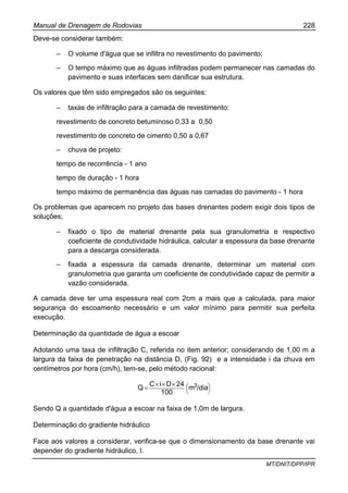 Manual de Drenagem de Rodovias 228
MT/DNIT/DPP/IPR
Deve-se considerar também:
– O volume d'água que se infiltra no revestimento do pavimento;
– O tempo máximo que as águas infiltradas podem permanecer nas camadas do
pavimento e suas interfaces sem danificar sua estrutura.
Os valores que têm sido empregados são os seguintes:
– taxas de infiltração para a camada de revestimento:
revestimento de concreto betuminoso 0,33 a 0,50
revestimento de concreto de cimento 0,50 a 0,67
– chuva de projeto:
tempo de recorrência - 1 ano
tempo de duração - 1 hora
tempo máximo de permanência das águas nas camadas do pavimento - 1 hora
Os problemas que aparecem no projeto das bases drenantes podem exigir dois tipos de
soluções;
– fixado o tipo de material drenante pela sua granulometria e respectivo
coeficiente de condutividade hidráulica, calcular a espessura da base drenante
para a descarga considerada.
– fixada a espessura da camada drenante, determinar um material com
granulometria que garanta um coeficiente de condutividade capaz de permitir a
vazão considerada.
A camada deve ter uma espessura real com 2cm a mais que a calculada, para maior
segurança do escoamento necessário e um valor mínimo para permitir sua perfeita
execução.
Determinação da quantidade de água a escoar
Adotando uma taxa de infiltração C, referida no item anterior; considerando de 1,00 m a
largura da faixa de penetração na distância D, (Fig. 92) e a intensidade i da chuva em
centímetros por hora (cm/h), tem-se, pelo método racional:
⎟
⎠
⎞⎜
⎝
⎛×××
= /diam
100
24DiC
Q 3
Sendo Q a quantidade d'água a escoar na faixa de 1,0m de largura.
Determinação do gradiente hidráulico
Face aos valores a considerar, verifica-se que o dimensionamento da base drenante vai
depender do gradiente hidráulico, I.
 