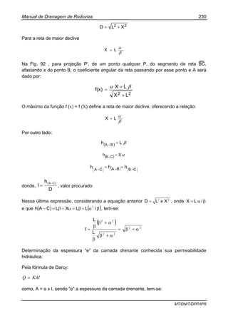 Manual de Drenagem de Rodovias 230
MT/DNIT/DPP/IPR
22 XLD +=
Para a reta de maior declive
β
αLX =
Na Fig. 92 , para projeção P', de um ponto qualquer P, do segmento de reta BC,
afastando x do ponto B, o coeficiente angular da reta passando por esse ponto e A será
dado por:
22 LX
LX
f(x)
+
+
=
βα
O máximo da função f (x) = f (X) define a reta de maior declive, oferecendo a relação:
β
αLX +
Por outro lado;
( ) βLh B-A
=
( ) αXh C-B
=
( ) ⎟
⎠
⎞⎜
⎝
⎛⎟
⎠
⎞⎜
⎝
⎛ −−−
+= CBBACA
hhh
donde,
( )
D
h
I
CA−
= , valor procurado
Nessa última expressão, considerando a equação anterior 22
XxLD = , onde βα= /LX
e que ( ) ( )βα+β=α+β=− /LLXLCAh 2
, tem-se:
( )
22
22
22
α+β=
α+β
β
α+β
β
=
L
L
I
Determinação da espessura “e” da camada drenante conhecida sua permeabilidade
hidráulica.
Pela fórmula de Darcy:
KAIQ =
como, A = e x l, sendo "e" a espessura da camada drenante, tem-se:
 