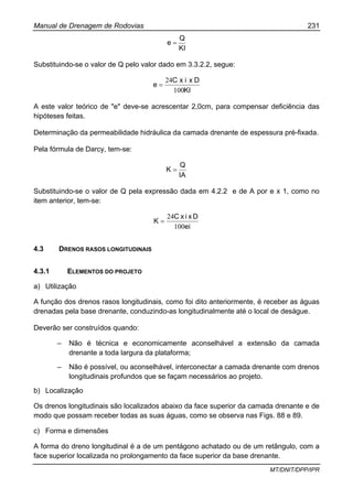 Manual de Drenagem de Rodovias 231
MT/DNIT/DPP/IPR
KI
Q
e =
Substituindo-se o valor de Q pelo valor dado em 3.3.2.2, segue:
KI
DxixC
e
100
24
=
A este valor teórico de "e" deve-se acrescentar 2,0cm, para compensar deficiência das
hipóteses feitas.
Determinação da permeabilidade hidráulica da camada drenante de espessura pré-fixada.
Pela fórmula de Darcy, tem-se:
IA
Q
K =
Substituindo-se o valor de Q pela expressão dada em 4.2.2 e de A por e x 1, como no
item anterior, tem-se:
ei
DxixC
K
100
24
=
4.3 DRENOS RASOS LONGITUDINAIS
4.3.1 ELEMENTOS DO PROJETO
a) Utilização
A função dos drenos rasos longitudinais, como foi dito anteriormente, é receber as águas
drenadas pela base drenante, conduzindo-as longitudinalmente até o local de deságue.
Deverão ser construídos quando:
– Não é técnica e economicamente aconselhável a extensão da camada
drenante a toda largura da plataforma;
– Não é possível, ou aconselhável, interconectar a camada drenante com drenos
longitudinais profundos que se façam necessários ao projeto.
b) Localização
Os drenos longitudinais são localizados abaixo da face superior da camada drenante e de
modo que possam receber todas as suas águas, como se observa nas Figs. 88 e 89.
c) Forma e dimensões
A forma do dreno longitudinal é a de um pentágono achatado ou de um retângulo, com a
face superior localizada no prolongamento da face superior da base drenante.
 