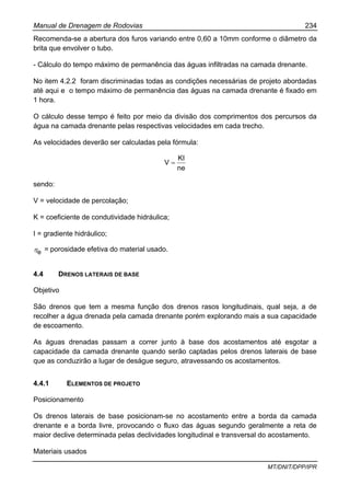 Manual de Drenagem de Rodovias 234
MT/DNIT/DPP/IPR
Recomenda-se a abertura dos furos variando entre 0,60 a 10mm conforme o diâmetro da
brita que envolver o tubo.
- Cálculo do tempo máximo de permanência das águas infiltradas na camada drenante.
No item 4.2.2 foram discriminadas todas as condições necessárias de projeto abordadas
até aqui e o tempo máximo de permanência das águas na camada drenante é fixado em
1 hora.
O cálculo desse tempo é feito por meio da divisão dos comprimentos dos percursos da
água na camada drenante pelas respectivas velocidades em cada trecho.
As velocidades deverão ser calculadas pela fórmula:
ne
KI
V =
sendo:
V = velocidade de percolação;
K = coeficiente de condutividade hidráulica;
I = gradiente hidráulico;
eη = porosidade efetiva do material usado.
4.4 DRENOS LATERAIS DE BASE
Objetivo
São drenos que tem a mesma função dos drenos rasos longitudinais, qual seja, a de
recolher a água drenada pela camada drenante porém explorando mais a sua capacidade
de escoamento.
As águas drenadas passam a correr junto à base dos acostamentos até esgotar a
capacidade da camada drenante quando serão captadas pelos drenos laterais de base
que as conduzirão a lugar de deságue seguro, atravessando os acostamentos.
4.4.1 ELEMENTOS DE PROJETO
Posicionamento
Os drenos laterais de base posicionam-se no acostamento entre a borda da camada
drenante e a borda livre, provocando o fluxo das águas segundo geralmente a reta de
maior declive determinada pelas declividades longitudinal e transversal do acostamento.
Materiais usados
 