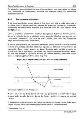 Manual de Drenagem de Rodovias 235
MT/DNIT/DPP/IPR
Os materiais dos drenos laterais de base devem ser inertes e ter, pelo menos, os valores
dos coeficientes de condutividade hidráulica dos materiais usados nas respectivas
camadas drenantes.
4.4.2 DIMENSIONAMENTO HIDRÁULICO
O dimensionamento dos drenos laterais é feito tendo em vista a seção transversal a
adotar ou, quando houver restrições a essa seção, a pesquisa de materiais que tenham
coeficientes de condutividade hidráulica que permitam o uso da seção imposta pelas
condições locais.
Como já foi adotado anteriormente no cálculo da espessura da camada drenante, admite-
se que a inclinação do dreno seja igual ao seu gradiente hidráulico, este, por sua vez,
comumente representado pela linha de maior declive, com base nas declividades
longitudinal e transversal do acostamento.
É comum, principalmente em pavimentos existentes, que os materiais dos acostamentos
tenham condutividade hidráulica menor que aqueles das camadas correspondentes do
pavimento. Desse modo, quando as águas drenadas pela camada drenante se
aproximarem dos acostamentos, vão tender a se escoar longitudinalmente junto a eles,
até que seja atingida a capacidade máxima da camada drenante, onde será o local
indicado no projeto, para um dreno lateral (Fig. 94 ).
Figura 94 - Comportamento da água drenada nos pavimentos
Cálculo da seção transversal necessária
A seção de vazão do dreno deverá ter uma área que permita o escoamento da água
drenada pela camada drenante, dentro de 1hora, incluindo o percurso na referida
camada.
O espaçamento máximo entre os drenos laterais deve ser obtido pela divisão da vazão de
projeto do dreno lateral pela contribuição por metro linear da camada drenante.
Considera-se a Fig. 95
 