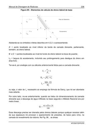 Manual de Drenagem de Rodovias 236
MT/DNIT/DPP/IPR
Figura 95 - Elementos de cálculo do dreno lateral de base
L
La
β
α
βa
αa
A
B
X
D
A`
C
Da
B´
Xa
C´
Pista de Rolamento
Acostamento
Adotando-se os símbolos e letras descritos em 4.2.2 e acrescentando:
A’ = ponto localizado ao nível inferior da borda da camada drenante, pertencente,
também, ao dreno lateral;
B´ e C´ = pontos localizados ao nível do fundo do dreno lateral na boca de jusante;
La = largura do acostamento, incluindo seu prolongamento para deságue do dreno em
área livre;
Ter-se-á, por analogia com os cálculos anteriormente feitos para a camada drenante:
LX
a
a
a
β
α
=
22
aaa LXD +=
( )
2
a
a
D
CAh
I
−
=
ou seja, o valor de aI necessário ao emprego da fórmula de Darcy, que irá ser abordada
mais adiante.
Por outro lado, viu-se anteriormente, quando se tratou do dimensionamento da camada
drenante que a descarga de água infiltrada na base segundo o Método Racional era por
metro linear.
100
24xDxci
Q =
Essa descarga precisa ser drenada pelos drenos laterais porque qualquer excesso além
da sua espessura irá provocar o aparecimento de pressões, de baixo para cima, na
camada do revestimento da rodovia. Na Fig. 96 , as áreas:
 