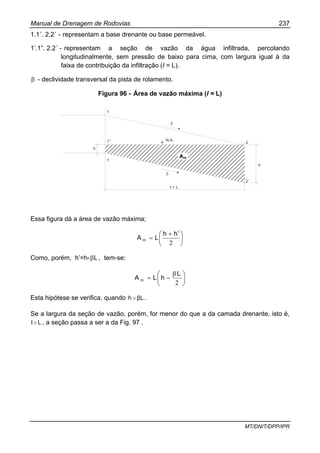 Manual de Drenagem de Rodovias 237
MT/DNIT/DPP/IPR
1.1´. 2.2´ - representam a base drenante ou base permeável.
1’.1”. 2.2´ - representam a seção de vazão da água infiltrada, percolando
longitudinalmente, sem pressão de baixo para cima, com largura igual à da
faixa de contribuição da infiltração (I = L).
β - declividade transversal da pista de rolamento.
Figura 96 - Área de vazão máxima (l = L)
h´
1
1”
1´
β
β
N.A.
ℓ = L
2
2´
h
Essa figura dá a área de vazão máxima;
⎟
⎠
⎞
⎜
⎝
⎛ +
=
2
'hh
LA m
Como, porém, h’=h- Lβ , tem-se:
⎟
⎠
⎞
⎜
⎝
⎛ β
−=
2
L
hLA m
Esta hipótese se verifica, quando βLh > .
Se a largura da seção de vazão, porém, for menor do que a da camada drenante, isto é,
LI > , a seção passa a ser a da Fig. 97 .
Am
 