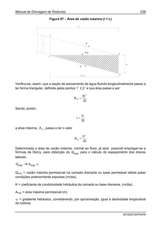 Manual de Drenagem de Rodovias 238
MT/DNIT/DPP/IPR
Figura 97 - Área de vazão máxima (l < L)
L
1
1´
2
2´
N.A.
h
ℓ < L
β
β
Verifica-se, assim, que a seção de escoamento da água fluindo longitudinalmente passa a
ter forma triangular, definida pelos pontos 1´ 2.2´ e sua área passa a ser:
β
=
2
1 2
h
Am
Sendo, porém,
β
=
2
1
h
a área máxima, mA , passa a ter o valor
β
=
2
2
h
Am
Determinada a área de vazão máxima, normal ao fluxo, já será possível empregar-se a
fórmula de Darcy, para obtenção do máxQ para o cálculo do espaçamento dos drenos
laterais.
αmáxmáx AKQ =
Qmáx = vazão máxima permissível na camada drenante ou base permeável obtida pelas
condições anteriormente expostas (m/dia);
K = coeficiente de condutividade hidráulica da camada ou base drenante, (m/dia);
Amáx = área máxima permissível (m)
α = gradiente hidráulico, considerando, por aproximação, igual à declividade longitudinal
da rodovia.
 