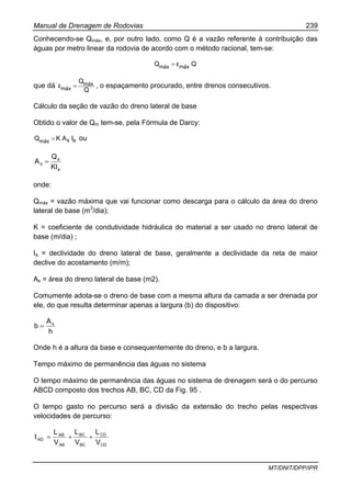 Manual de Drenagem de Rodovias 239
MT/DNIT/DPP/IPR
Conhecendo-se Qmáx, e, por outro lado, como Q é a vazão referente à contribuição das
águas por metro linear da rodovia de acordo com o método racional, tem-se:
QεQ máxmáx =
que dá
Q
Q
ε máx
máx = , o espaçamento procurado, entre drenos consecutivos.
Cálculo da seção de vazão do dreno lateral de base
Obtido o valor de Qm tem-se, pela Fórmula de Darcy:
asmáx IAKQ = ou
a
a
s
KI
Q
A =
onde:
Qmáx = vazão máxima que vai funcionar como descarga para o cálculo da área do dreno
lateral de base (m3
/dia);
K = coeficiente de condutividade hidráulica do material a ser usado no dreno lateral de
base (m/dia) ;
Ia = declividade do dreno lateral de base, geralmente a declividade da reta de maior
declive do acostamento (m/m);
As = área do dreno lateral de base (m2).
Comumente adota-se o dreno de base com a mesma altura da camada a ser drenada por
ele, do que resulta determinar apenas a largura (b) do dispositivo:
h
A
b s
=
Onde h é a altura da base e consequentemente do dreno, e b a largura.
Tempo máximo de permanência das águas no sistema
O tempo máximo de permanência das águas no sistema de drenagem será o do percurso
ABCD composto dos trechos AB, BC, CD da Fig. 95 .
O tempo gasto no percurso será a divisão da extensão do trecho pelas respectivas
velocidades de percurso:
CD
CD
BC
BC
AB
AB
AD
V
L
V
L
V
L
t ++=
 
