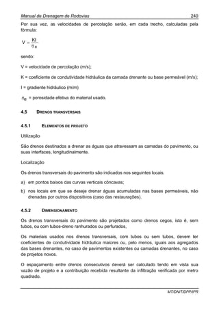 Manual de Drenagem de Rodovias 240
MT/DNIT/DPP/IPR
Por sua vez, as velocidades de percolação serão, em cada trecho, calculadas pela
fórmula:
e
KI
V
η
=
sendo:
V = velocidade de percolação (m/s);
K = coeficiente de condutividade hidráulica da camada drenante ou base permeável (m/s);
I = gradiente hidráulico (m/m)
eη = porosidade efetiva do material usado.
4.5 DRENOS TRANSVERSAIS
4.5.1 ELEMENTOS DE PROJETO
Utilização
São drenos destinados a drenar as águas que atravessam as camadas do pavimento, ou
suas interfaces, longitudinalmente.
Localização
Os drenos transversais do pavimento são indicados nos seguintes locais:
a) em pontos baixos das curvas verticais côncavas;
b) nos locais em que se deseje drenar águas acumuladas nas bases permeáveis, não
drenadas por outros dispositivos (caso das restaurações).
4.5.2 DIMENSIONAMENTO
Os drenos transversais do pavimento são projetados como drenos cegos, isto é, sem
tubos, ou com tubos-dreno ranhurados ou perfurados,
Os materiais usados nos drenos transversais, com tubos ou sem tubos, devem ter
coeficientes de condutividade hidráulica maiores ou, pelo menos, iguais aos agregados
das bases drenantes, no caso de pavimentos existentes ou camadas drenantes, no caso
de projetos novos.
O espaçamento entre drenos consecutivos deverá ser calculado tendo em vista sua
vazão de projeto e a contribuição recebida resultante da infiltração verificada por metro
quadrado.
 