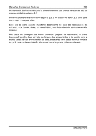 Manual de Drenagem de Rodovias 241
MT/DNIT/DPP/IPR
Os elementos básicos usados para o dimensionamento dos drenos transversais são os
mesmos adotados no item 4.2.2
O dimensionamento hidráulico deve seguir o que já foi exposto no item 4.3.2 tanto para
dreno cego como para tubos.
Esse tipo de dreno assume importante desempenho no caso das restaurações de
rodovias, onde houver, abaixo do revestimento, uma base drenante sem o necessário
deságüe.
Nos casos de drenagem das bases drenantes (projetos de restauração) o dreno
transversal também deve ser feito na largura dos acostamentos e de acordo com a
técnica usada para os drenos laterais de base, excetuando-se os casos de curva côncava
no perfil, onde os drenos deverão atravessar toda a largura da pista e acostamento.
 