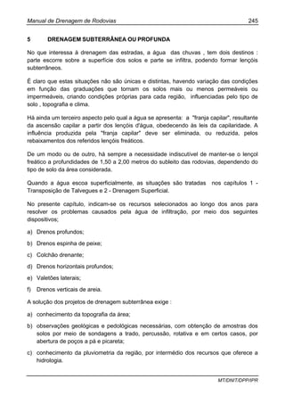 Manual de Drenagem de Rodovias 245
MT/DNIT/DPP/IPR
5 DRENAGEM SUBTERRÂNEA OU PROFUNDA
No que interessa à drenagem das estradas, a água das chuvas , tem dois destinos :
parte escorre sobre a superfície dos solos e parte se infiltra, podendo formar lençóis
subterrâneos.
É claro que estas situações não são únicas e distintas, havendo variação das condições
em função das graduações que tornam os solos mais ou menos permeáveis ou
impermeáveis, criando condições próprias para cada região, influenciadas pelo tipo de
solo , topografia e clima.
Há ainda um terceiro aspecto pelo qual a água se apresenta: a "franja capilar", resultante
da ascensão capilar a partir dos lençóis d'água, obedecendo às leis da capilaridade. A
influência produzida pela "franja capilar" deve ser eliminada, ou reduzida, pelos
rebaixamentos dos referidos lençóis freáticos.
De um modo ou de outro, há sempre a necessidade indiscutível de manter-se o lençol
freático a profundidades de 1,50 a 2,00 metros do subleito das rodovias, dependendo do
tipo de solo da área considerada.
Quando a água escoa superficialmente, as situações são tratadas nos capítulos 1 -
Transposição de Talvegues e 2 - Drenagem Superficial.
No presente capítulo, indicam-se os recursos selecionados ao longo dos anos para
resolver os problemas causados pela água de infiltração, por meio dos seguintes
dispositivos;
a) Drenos profundos;
b) Drenos espinha de peixe;
c) Colchão drenante;
d) Drenos horizontais profundos;
e) Valetões laterais;
f) Drenos verticais de areia.
A solução dos projetos de drenagem subterrânea exige :
a) conhecimento da topografia da área;
b) observações geológicas e pedológicas necessárias, com obtenção de amostras dos
solos por meio de sondagens a trado, percussão, rotativa e em certos casos, por
abertura de poços a pá e picareta;
c) conhecimento da pluviometria da região, por intermédio dos recursos que oferece a
hidrologia.
 