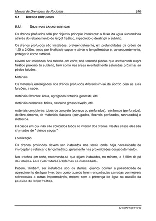 Manual de Drenagem de Rodovias 246
MT/DNIT/DPP/IPR
5.1 DRENOS PROFUNDOS
5.1.1 OBJETIVO E CARACTERÍSTICAS
Os drenos profundos têm por objetivo principal interceptar o fluxo da água subterrânea
através do rebaixamento do lençol freático, impedindo-o de atingir o subleito.
Os drenos profundos são instalados, preferencialmente, em profundidades da ordem de
1,50 a 2,00m, tendo por finalidade captar e aliviar o lençol freático e, consequentemente,
proteger o corpo estradal.
Devem ser instalados nos trechos em corte, nos terrenos planos que apresentem lençol
freático próximo do subleito, bem como nas áreas eventualmente saturadas próximas ao
pé dos taludes.
Materiais
Os materiais empregados nos drenos profundos diferenciam-se de acordo com as suas
funções, a saber:
materiais filtrantes: areia, agregados britados, geotextil, etc.
materiais drenantes: britas, cascalho grosso lavado, etc.
materiais condutores: tubos de concreto (porosos ou perfurados), cerâmicos (perfurados),
de fibro-cimento, de materiais plásticos (corrugados, flexíveis perfurados, ranhurados) e
metálicos.
Há casos em que não são colocados tubos no interior dos drenos. Nestes casos eles são
chamados de " drenos cegos " .
Localização
Os drenos profundos devem ser instalados nos locais onde haja necessidade de
interceptar e rebaixar o lençol freático, geralmente nas proximidades dos acostamentos.
Nos trechos em corte, recomenda-se que sejam instalados, no mínimo, a 1,50m do pé
dos taludes, para evitar futuros problemas de instabilidade.
Podem, também, ser instalados sob os aterros, quando ocorrer a possibilidade de
aparecimento de água livre, bem como quando forem encontradas camadas permeáveis
sobrepostas a outras impermeáveis, mesmo sem a presença de água na ocasião da
pesquisa do lençol freático.
 