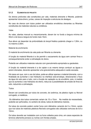 Manual de Drenagem de Rodovias 247
MT/DNIT/DPP/IPR
5.1.2 ELEMENTOS DE PROJETO
Os drenos profundos são constituídos por vala, materiais drenante e filtrante, podendo
apresentar tubos-dreno, juntas, caixas de inspeção e estruturas de deságue.
No caso de drenos com tubos podem ser utilizados envoltórios drenantes ou filtrantes
constituídos de materiais naturais ou sintéticos.
Valas
As valas, abertas manual ou mecanicamente, devem ter no fundo a largura mínima de
50cm e de boca a largura do fundo mais 10cm.
Sua altura vai depender da profundidade do lençol freático podendo chegar a 1,50m, ou
no máximo 2,00m.
Material de enchimento
O material de enchimento da vala pode ser filtrante ou drenante.
A função do material filtrante é a de permitir o escoamento da água sem carrear finos e
consequentemente evitar a colmatação do dreno.
Poderão ser utilizados materiais naturais com granulometria apropriada ou geotexteis.
A função do material drenante é a de captar e ao mesmo tempo conduzir as águas a
serem drenadas, devendo apresentar uma granulometria adequada à vazão escoada.
Há casos em que, com o uso de tubos, pode-se utilizar apenas o material drenante, com a
finalidade de aumentar o raio hidráulico na interface solo-envelope, direcionando o fluxo
da água do solo para o tubo, com a função de captação ou de envoltório, pois, à medida
que se aumenta o raio hidráulico do dreno, reduz-se a possibilidade de arraste de finos do
solo, reduzindo a colmatação.
Tubos
Devem ser constituídos por tubos de concreto, de cerâmica, de plástico rígido ou flexível
corrugado, e metálicos.
Os diâmetros dos tubos comerciais variam de 10 a 15cm. Na medida da necessidade,
poderão ser perfurados, no canteiro de obras, tubos de diâmetros maiores.
Os tubos de concreto podem conter furos com diâmetros variando de 6 a 10mm, sendo
que nos tubos de materiais plásticos flexíveis corrugados são utilizadas ranhuras de 0,6 a
10mm.
Os tubos deverão ser instalados com os furos voltados para cima, em casos especiais de
terrenos altamente porosos ou rochas com fendas amplas.
 