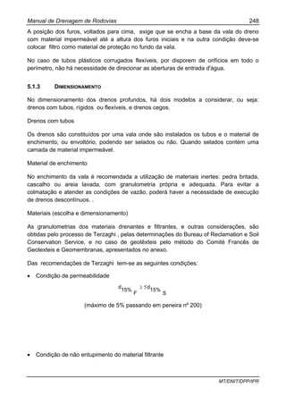 Manual de Drenagem de Rodovias 248
MT/DNIT/DPP/IPR
A posição dos furos, voltados para cima, exige que se encha a base da vala do dreno
com material impermeável até a altura dos furos iniciais e na outra condição deve-se
colocar filtro como material de proteção no fundo da vaIa.
No caso de tubos plásticos corrugados flexíveis, por disporem de orifícios em todo o
perímetro, não há necessidade de direcionar as aberturas de entrada d'água.
5.1.3 DIMENSIONAMENTO
No dimensionamento dos drenos profundos, há dois modelos a considerar, ou seja:
drenos com tubos, rígidos ou flexíveis, e drenos cegos.
Drenos com tubos
Os drenos são constituídos por uma vala onde são instalados os tubos e o material de
enchimento, ou envoltório, podendo ser selados ou não. Quando selados contém uma
camada de material impermeável.
Material de enchimento
No enchimento da vala é recomendada a utilização de materiais inertes: pedra britada,
cascalho ou areia lavada, com granulometria própria e adequada. Para evitar a
colmatação e atender as condições de vazão, poderá haver a necessidade de execução
de drenos descontínuos. .
Materiais (escolha e dimensionamento)
As granulometrias dos materiais drenantes e filtrantes, e outras considerações, são
obtidas pelo processo de Terzaghi , pelas determinações do Bureau of Reclamation e Soil
Conservation Service, e no caso de geotêxteis pelo método do Comité Francês de
Geotexteis e Geomembranas, apresentados no anexo.
Das recomendações de Terzaghi tem-se as seguintes condições:
• Condição de permeabilidade
S
15%
d
F
15%
d 5≥
(máximo de 5% passando em peneira nº 200)
• Condição de não entupimento do material filtrante
 