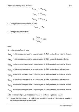 Manual de Drenagem de Rodovias 249
MT/DNIT/DPP/IPR
S
85%
d
F
15%
d 5≤
S
15%
d
F
15%
d 40≤
S
50%
d
F
50%
d 25≤
• Condição de não entupimento do tubo
ed
F
85%
d ≥
• Condição de uniformidade
20≤≤
F
10%
d
F
60%
d
2
Onde:
ed = diâmetro do furo do tubo
S
15%
d = diâmetro correspondente à porcentagem de 15% passando, de material filtrante.
S
15%
d = diâmetro correspondente à porcentagem de 15% passando do solo a drenar.
F
50%
d = diâmetro correspondente à porcentagem de 50% passando, do material filtrante.
S
50%
d = diâmetro correspondente à porcentagem de 50% passando, do solo a drenar.
F
85%
d = diâmetro correspondente à porcentagem de 85% passando, do material filtrante.
S
85%
d = diâmetro correspondente à porcentagem de 85% passando, do solo a drenar.
F
60%
d = diâmetro correspondente à porcentagem de 60% passando, do material filtrante.
F
10%
d = diâmetro correspondente à porcentagem de 10% passando, do material filtrante.
Além dessas condições, o método recomenda os cuidados expostos a seguir:
• Uso de dreno contínuo (Fig. 98A) - vala enchida unicamente com material filtrante –
são as seguintes as recomendações:
 