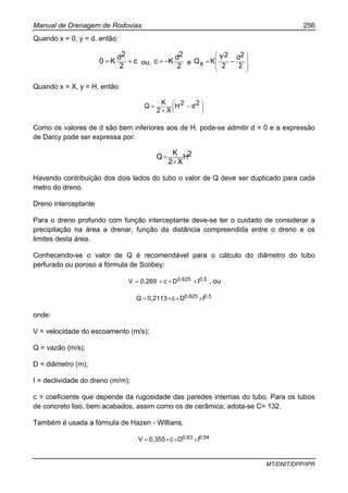 Manual de Drenagem de Rodovias 256
MT/DNIT/DPP/IPR
Quando x = 0, y = d, então:
c
2
2d
K0 += ou,
2
2d
Kc −= e
⎟⎟
⎟
⎠
⎞
⎜⎜
⎜
⎝
⎛
−=
2
2d
2
2Y
KxQ
Quando x = X, y = H, então:
⎟⎟
⎠
⎞
⎜⎜
⎝
⎛
−
×
= 2d2H
X2
K
Q
Como os valores de d são bem inferiores aos de H, pode-se admitir d = 0 e a expressão
de Darcy pode ser expressa por:
2H
X2
K
Q
×
=
Havendo contribuição dos dois lados do tubo o valor de Q deve ser duplicado para cada
metro do dreno.
Dreno interceptante
Para o dreno profundo com função interceptante deve-se ter o cuidado de considerar a
precipitação na área a drenar, função da distância compreendida entre o dreno e os
limites desta área.
Conhecendo-se o valor de Q é recomendável para o cálculo do diâmetro do tubo
perfurado ou poroso a fórmula de Scobey:
0,50,625 IDc0,269V ×××= , ou
0,50,625 IDc0,2113Q ×××=
onde:
V = velocidade do escoamento (m/s);
Q = vazão (m/s);
D = diâmetro (m);
I = declividade do dreno (m/m);
c = coeficiente que depende da rugosidade das paredes internas do tubo. Para os tubos
de concreto liso, bem acabados, assim como os de cerâmica, adota-se C= 132.
Também é usada a fórmula de Hazen - Willians.
0,540,63 IDc0,355V ×××=
 