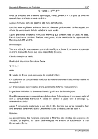 Manual de Drenagem de Rodovias 257
MT/DNIT/DPP/IPR
0,542,63 IDc0,2785Q ×××=
Onde os símbolos têm a mesma significação, sendo, porém, c = 120 para os tubos de
concreto bem acabados e os de cerâmica.
As duas fórmulas, como se observa, são muito semelhantes.
A vazão, a ser exigida em ambas as fórmulas, deve ser igual ao dobro da descarga Q, em
virtude da conveniência do tubo trabalhar a meia seção.
Alguns projetistas preferem a fórmula de Manning, que também pode ser usada no caso.
Para tubos-drenos plásticos, flexíveis, corrugados; adotar coeficiente de rugosidade de
Manning de 0,015 a 0,016.
Drenos cegos
Tem sua utilização nos casos em que o volume d'água a drenar é pequeno e a extensão
do dreno é reduzida, face à sua baixa capacidade drenante.
Cálculo da seção de vazão
O cálculo é feito com a fórmula de Darcy
IAKQ ××=
onde:
Q = vazão do dreno, igual à descarga de projeto (m3
/dia);
K = coeficiente de condutividade hidráulica do material drenante usado (m/dia) - tabela 30
do capítulo 2;
A = área da seção transversal do dreno, geralmente de forma retangular (m2
);
I = gradiente hidráulico do dreno considerado igual à sua declividade (m/m).
O problema quase sempre consiste em definir a área A de vazão do dreno ou um material
com a condutividade hidráulica K capaz de permitir a vazão face à descarga Q,
anteriormente obtida.
A área A comumente é retangular e com isto A = bh, de modo que se faz necessário fixar
uma dimensão para obter a outra. Geralmente fixa-se b (largura) para se obter h.
Materiais
As granulometrias dos materiais, drenantes e filtrantes, são obtidas pelo processo de
Terzaghi, já exposto, ou pelas determinações do Bureau of Reclamation e Soil
Conservation Servie.
 