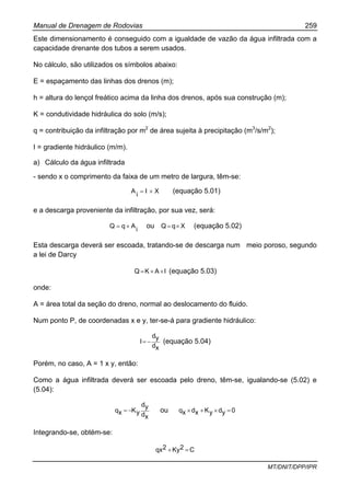 Manual de Drenagem de Rodovias 259
MT/DNIT/DPP/IPR
Este dimensionamento é conseguido com a igualdade de vazão da água infiltrada com a
capacidade drenante dos tubos a serem usados.
No cálculo, são utilizados os símbolos abaixo:
E = espaçamento das linhas dos drenos (m);
h = altura do lençol freático acima da linha dos drenos, após sua construção (m);
K = condutividade hidráulica do solo (m/s);
q = contribuição da infiltração por m2
de área sujeita à precipitação (m3
/s/m2
);
I = gradiente hidráulico (m/m).
a) Cálculo da água infiltrada
- sendo x o comprimento da faixa de um metro de largura, têm-se:
XI
i
A ×= (equação 5.01)
e a descarga proveniente da infiltração, por sua vez, será:
i
AqQ ×= ou XqQ ×= (equação 5.02)
Esta descarga deverá ser escoada, tratando-se de descarga num meio poroso, segundo
a lei de Darcy
IAKQ ××= (equação 5.03)
onde:
A = área total da seção do dreno, normal ao deslocamento do fluido.
Num ponto P, de coordenadas x e y, ter-se-á para gradiente hidráulico:
xd
yd
I −= (equação 5.04)
Porém, no caso, A = 1 x y, então:
Como a água infiltrada deverá ser escoada pelo dreno, têm-se, igualando-se (5.02) e
(5.04):
xd
yd
yKxq −= ou 0ydyKxdxq =×+×
Integrando-se, obtém-se:
C2Ky2qx =+
 
