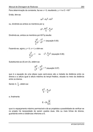Manual de Drenagem de Rodovias 260
MT/DNIT/DPP/IPR
Para determinação da constante, faz-se x = 0, resultando, y = h e C = Kh2
Então, têm-se:
2Kh2Ky2qx =+
ou, dividindo-se ambos os membros por q:
2h
q
K
q
2Kh2X =+
Dividindo-se, ambos os membros por Kh2
/q resulta:
1
2h
2Y
2h
q
K
2X
=+ (equação 5.05)
Fazendo-se, agora, y = 0, x = L e têm-se:
1
2h
q
K
2L
= ou 2h
q
K2L = (equação 5.06)
Substituindo-se (6) em (5), obtém-se:
1
2h
2h
2L
2X
=+ (equação 5.07)
que é a equação de uma elipse cujos semi-eixos são a metade da distância entre os
drenos e a altura igual à altura máxima do lençol freático, situada no meio da distância
entre os drenos.
Sendo
2
L
E = , obtém-se:
2h
q
K
4
2E
=
e, finalmente
q
K
2hE =
que é o espaçamento máximo permissível e dá ao projetista a possibilidade de verificar se
no projeto há necessidade de serem usados duas, três ou mais linhas de drenos,
guardando entre si distâncias inferiores a E.
 