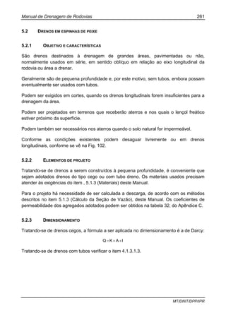 Manual de Drenagem de Rodovias 261
MT/DNIT/DPP/IPR
5.2 DRENOS EM ESPINHAS DE PEIXE
5.2.1 OBJETIVO E CARACTERÍSTICAS
São drenos destinados à drenagem de grandes áreas, pavimentadas ou não,
normalmente usados em série, em sentido oblíquo em relação ao eixo longitudinal da
rodovia ou área a drenar.
Geralmente são de pequena profundidade e, por este motivo, sem tubos, embora possam
eventualmente ser usados com tubos.
Podem ser exigidos em cortes, quando os drenos longitudinais forem insuficientes para a
drenagem da área.
Podem ser projetados em terrenos que receberão aterros e nos quais o lençol freático
estiver próximo da superfície.
Podem também ser necessários nos aterros quando o solo natural for impermeável.
Conforme as condições existentes podem desaguar livremente ou em drenos
longitudinais, conforme se vê na Fig. 102.
5.2.2 ELEMENTOS DE PROJETO
Tratando-se de drenos a serem construídos à pequena profundidade, é conveniente que
sejam adotados drenos do tipo cego ou com tubo dreno. Os materiais usados precisam
atender às exigências do item , 5.1.3 (Materiais) deste Manual.
Para o projeto há necessidade de ser calculada a descarga, de acordo com os métodos
descritos no item 5.1.3 (Cálculo da Seção de Vazão), deste Manual. Os coeficientes de
permeabilidade dos agregados adotados podem ser obtidos na tabela 32, do Apêndice C.
5.2.3 DIMENSIONAMENTO
Tratando-se de drenos cegos, a fórmula a ser aplicada no dimensionamento é a de Darcy:
IAKQ ××=
Tratando-se de drenos com tubos verificar o item 4.1.3.1.3.
 