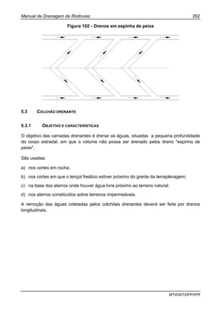 Manual de Drenagem de Rodovias 262
MT/DNIT/DPP/IPR
Figura 102 - Drenos em espinha de peixe
5.3 COLCHÃO DRENANTE
5.3.1 OBJETIVO E CARACTERÍSTICAS
O objetivo das camadas drenantes é drenar as águas, situadas a pequena profundidade
do corpo estradal, em que o volume não possa ser drenado pelos dreno "espinha de
peixe".
São usadas:
a) nos cortes em rocha;
b) nos cortes em que o lençol freático estiver próximo do greide da terraplenagem;
c) na base dos aterros onde houver água livre próximo ao terreno natural;
d) nos aterros constituídos sobre terrenos impermeáveis.
A remoção das águas coletadas pelos colchões drenantes deverá ser feita por drenos
longitudinais.
 