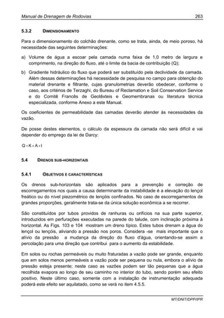Manual de Drenagem de Rodovias 263
MT/DNIT/DPP/IPR
5.3.2 DIMENSIONAMENTO
Para o dimensionamento do colchão drenante, como se trata, ainda, de meio poroso, há
necessidade das seguintes determinações:
a) Volume de água a escoar pela camada numa faixa de 1,0 metro de largura e
comprimento, na direção do fluxo, até o limite da bacia de contribuição (Q);
b) Gradiente hidráulico do fluxo que poderá ser substituído pela declividade da camada.
Além dessas determinações há necessidade de pesquisa no campo para obtenção do
material drenante e filtrante, cujas granulometrias deverão obedecer, conforme o
caso, aos critérios de Terzaghi, do Bureau of Reclamation e Soil Conservation Service
e do Comitê Francês de Geotêxteis e Geomembranas ou literatura técnica
especializada, conforme Anexo a este Manual.
Os coeficientes de permeabilidade das camadas deverão atender às necessidades da
vazão.
De posse destes elementos, o cálculo da espessura da camada não será difícil e vai
depender do emprego da lei de Darcy:
IAKQ ××=
5.4 DRENOS SUB-HORIZONTAIS
5.4.1 OBJETIVOS E CARACTERÍSTICAS
Os drenos sub-horizontais são aplicados para a prevenção e correção de
escorregamentos nos quais a causa determinante da instabilidade é a elevação do lençol
freático ou do nível piezométrico de lençóis confinados. No caso de escorregamentos de
grandes proporções, geralmente trata-se da única solução econômica a se recorrer.
São constituídos por tubos providos de ranhuras ou orifícios na sua parte superior,
introduzidos em perfurações executadas na parede do talude, com inclinação próxima à
horizontal. As Figs. 103 e 104 mostram um dreno típico. Estes tubos drenam a água do
lençol ou lençóis, aliviando a pressão nos poros. Considera -se mais importante que o
alívio da pressão a mudança da direção do fluxo d'água, orientando-se assim a
percolação para uma direção que contribui para o aumento da estabilidade.
Em solos ou rochas permeáveis ou muito fraturadas a vazão pode ser grande, enquanto
que em solos menos permeáveis a vazão pode ser pequena ou nula, embora o alívio de
pressão esteja presente; neste caso as vazões podem ser tão pequenas que a água
recolhida evapora ao longo de seu caminho no interior do tubo, sendo porém seu efeito
positivo. Neste último caso, somente com a instalação de instrumentação adequada
poderá este efeito ser aquilatado, como se verá no item 4.5.5.
 