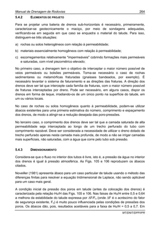Manual de Drenagem de Rodovias 264
MT/DNIT/DPP/IPR
5.4.2 ELEMENTOS DE PROJETO
Para se projetar uma bateria de drenos sub-horizontais é necessário, primeiramente,
caracterizar-se geotecnicamente o maciço, por meio de sondagens adequadas,
verificando-se em seguida em que caso se enquadra o material do talude. Para isso,
distinguem-se três situações:
a) rochas ou solos heterogêneos com relação à permeabilidade;
b) materiais essencialmente homogêneos com relação à permeabilidade;
c) escorregamentos relativamente "impermeáveis" cobrindo formações mais permeáveis
e saturadas, com nível piezométrico elevado;
No primeiro caso, a drenagem tem o objetivo de interceptar o maior número possível de
veios permeáveis ou bolsões permeáveis. Torna-se necessário o caso de rochas
sedimentares ou metamórficas fraturadas (gnaisses bandeados, por exemplo). É
necessário levantar o sistema de faturamento e as direções das fraturas. A direção dos
drenos deve ser tal que intercepte cada família de fraturas, com o maior número possível
de fraturas interceptadas por dreno. Pode ser necessário, em alguns casos, dispor os
drenos em forma de leque, irradiando-os de um único ponto na superfície do talude, em
um ou vários locais.
No caso de rochas ou solos homogêneos quanto à permeabilidade, podem-se utilizar
ábacos existentes para uma primeira estimativa do número, comprimento e espaçamento
dos drenos, de modo a atingir-se a redução desejada das poro-pressões.
No terceiro caso, o comprimento dos drenos deve ser tal que a camada saturada de alta
permeabilidade seja interceptada ao longo de um trecho perfurado do tubo com
comprimento razoável. Deve ser considerada a necessidade de utilizar o dreno dotado de
trecho perfurado apenas nesta camada mais profunda, de modo a não se irrigar camadas
mais superficiais, não saturadas, com a água que corre pelo tubo sob pressão.
5.4.3 DIMENSIONAMENTO
Considera-se que o fluxo no interior dos tubos é livre, isto é, a pressão da água no interior
dos drenos é igual à pressão atmosférica. As Figs. 105 e 106 reproduzem os ábacos
citados.
Noveiller (1981) apresenta ábaco para um caso particular de talude usando o método das
diferenças finitas para resolver a equação tridimensional de Laplace, não sendo aplicável
para um caso mais geral.
A condição inicial da pressão dos poros em talude (antes da colocação dos drenos) é
caracterizada pela relação Hu/H das Figs. 105 e 106. Nas faixas de Hu/H entre 0,5 e 0,64
a melhora da estabilidade do talude expressa por ∆F/Fo (onde ∆F é o acréscimo do fator
de segurança existente, Fo) é muito pouco influenciada pelas condições de pressões dos
poros. Os ábacos dão, pois, resultados aceitáveis para a faixa de Hu/H = 0,5 a 0,7. Em
 