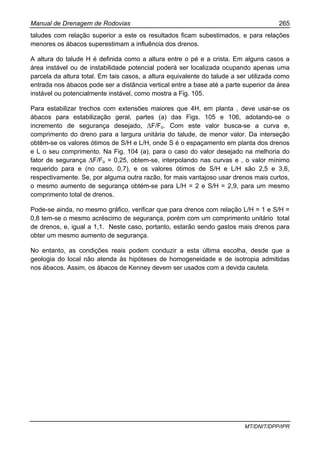 Manual de Drenagem de Rodovias 265
MT/DNIT/DPP/IPR
taludes com relação superior a este os resultados ficam subestimados, e para relações
menores os ábacos superestimam a influência dos drenos.
A altura do talude H é definida como a altura entre o pé e a crista. Em alguns casos a
área instável ou de instabilidade potencial poderá ser localizada ocupando apenas uma
parcela da altura total. Em tais casos, a altura equivalente do talude a ser utilizada como
entrada nos ábacos pode ser a distância vertical entre a base até a parte superior da área
instável ou potencialmente instável, como mostra a Fig. 105.
Para estabilizar trechos com extensões maiores que 4H, em planta , deve usar-se os
ábacos para estabilização geral, partes (a) das Figs. 105 e 106, adotando-se o
incremento de segurança desejado, ∆F/Fo. Com este valor busca-se a curva e,
comprimento do dreno para a largura unitária do talude, de menor valor. Da interseção
obtêm-se os valores ótimos de S/H e L/H, onde S é o espaçamento em planta dos drenos
e L o seu comprimento. Na Fig. 104 (a), para o caso do valor desejado na melhoria do
fator de segurança ∆F/Fo = 0,25, obtem-se, interpolando nas curvas e , o valor mínimo
requerido para e (no caso, 0,7), e os valores ótimos de S/H e L/H são 2,5 e 3,6,
respectivamente. Se, por alguma outra razão, for mais vantajoso usar drenos mais curtos,
o mesmo aumento de segurança obtém-se para L/H = 2 e S/H = 2,9, para um mesmo
comprimento total de drenos.
Pode-se ainda, no mesmo gráfico, verificar que para drenos com relação L/H = 1 e S/H =
0,8 tem-se o mesmo acréscimo de segurança, porém com um comprimento unitário total
de drenos, e, igual a 1,1. Neste caso, portanto, estarão sendo gastos mais drenos para
obter um mesmo aumento de segurança.
No entanto, as condições reais podem conduzir a esta última escolha, desde que a
geologia do local não atenda às hipóteses de homogeneidade e de isotropia admitidas
nos ábacos. Assim, os ábacos de Kenney devem ser usados com a devida cautela.
 