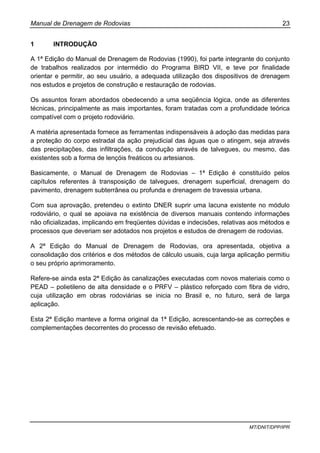 Manual de Drenagem de Rodovias 23
MT/DNIT/DPP/IPR
1 INTRODUÇÃO
A 1ª Edição do Manual de Drenagem de Rodovias (1990), foi parte integrante do conjunto
de trabalhos realizados por intermédio do Programa BIRD VII, e teve por finalidade
orientar e permitir, ao seu usuário, a adequada utilização dos dispositivos de drenagem
nos estudos e projetos de construção e restauração de rodovias.
Os assuntos foram abordados obedecendo a uma seqüência lógica, onde as diferentes
técnicas, principalmente as mais importantes, foram tratadas com a profundidade teórica
compatível com o projeto rodoviário.
A matéria apresentada fornece as ferramentas indispensáveis à adoção das medidas para
a proteção do corpo estradal da ação prejudicial das águas que o atingem, seja através
das precipitações, das infiltrações, da condução através de talvegues, ou mesmo, das
existentes sob a forma de lençóis freáticos ou artesianos.
Basicamente, o Manual de Drenagem de Rodovias – 1ª Edição é constituído pelos
capítulos referentes à transposição de talvegues, drenagem superficial, drenagem do
pavimento, drenagem subterrânea ou profunda e drenagem de travessia urbana.
Com sua aprovação, pretendeu o extinto DNER suprir uma lacuna existente no módulo
rodoviário, o qual se apoiava na existência de diversos manuais contendo informações
não oficializadas, implicando em freqüentes dúvidas e indecisões, relativas aos métodos e
processos que deveriam ser adotados nos projetos e estudos de drenagem de rodovias.
A 2ª Edição do Manual de Drenagem de Rodovias, ora apresentada, objetiva a
consolidação dos critérios e dos métodos de cálculo usuais, cuja larga aplicação permitiu
o seu próprio aprimoramento.
Refere-se ainda esta 2ª Edição às canalizações executadas com novos materiais como o
PEAD – polietileno de alta densidade e o PRFV – plástico reforçado com fibra de vidro,
cuja utilização em obras rodoviárias se inicia no Brasil e, no futuro, será de larga
aplicação.
Esta 2ª Edição manteve a forma original da 1ª Edição, acrescentando-se as correções e
complementações decorrentes do processo de revisão efetuado.
 