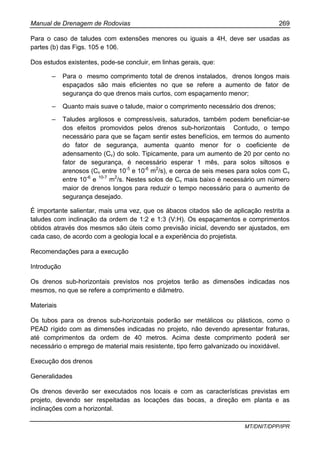 Manual de Drenagem de Rodovias 269
MT/DNIT/DPP/IPR
Para o caso de taludes com extensões menores ou iguais a 4H, deve ser usadas as
partes (b) das Figs. 105 e 106.
Dos estudos existentes, pode-se concluir, em linhas gerais, que:
– Para o mesmo comprimento total de drenos instalados, drenos longos mais
espaçados são mais eficientes no que se refere a aumento de fator de
segurança do que drenos mais curtos, com espaçamento menor;
– Quanto mais suave o talude, maior o comprimento necessário dos drenos;
– Taludes argilosos e compressíveis, saturados, também podem beneficiar-se
dos efeitos promovidos pelos drenos sub-horizontais Contudo, o tempo
necessário para que se façam sentir estes benefícios, em termos do aumento
do fator de segurança, aumenta quanto menor for o coeficiente de
adensamento (Cv) do solo. Tipicamente, para um aumento de 20 por cento no
fator de segurança, é necessário esperar 1 mês, para solos siltosos e
arenosos (Cv entre 10-5
e 10-6
m2
/s), e cerca de seis meses para solos com Cv
entre 10-6
e 10-7
m2
/s. Nestes solos de Cv mais baixo é necessário um número
maior de drenos longos para reduzir o tempo necessário para o aumento de
segurança desejado.
É importante salientar, mais uma vez, que os ábacos citados são de aplicação restrita a
taludes com inclinação da ordem de 1:2 e 1:3 (V:H). Os espaçamentos e comprimentos
obtidos através dos mesmos são úteis como previsão inicial, devendo ser ajustados, em
cada caso, de acordo com a geologia local e a experiência do projetista.
Recomendações para a execução
Introdução
Os drenos sub-horizontais previstos nos projetos terão as dimensões indicadas nos
mesmos, no que se refere a comprimento e diâmetro.
Materiais
Os tubos para os drenos sub-horizontais poderão ser metálicos ou plásticos, como o
PEAD rígido com as dimensões indicadas no projeto, não devendo apresentar fraturas,
até comprimentos da ordem de 40 metros. Acima deste comprimento poderá ser
necessário o emprego de material mais resistente, tipo ferro galvanizado ou inoxidável.
Execução dos drenos
Generalidades
Os drenos deverão ser executados nos locais e com as características previstas em
projeto, devendo ser respeitadas as locações das bocas, a direção em planta e as
inclinações com a horizontal.
 