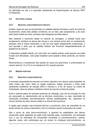 Manual de Drenagem de Rodovias 270
MT/DNIT/DPP/IPR
As definições de uso e a execução obedecerão às Especificações de Serviço DNIT
017/2004-ES.
5.5 VALETÕES LATERAIS
5.5.1 OBJETIVO, CARACTERÍSTICAS E PROJETO
Existem casos em que se recomendam os valetões laterais formados a partir do bordo do
acostamento, sendo este valetão constituído, de um lado, pelo acostamento, e do outro
pelo próprio talude do corte, processo este designado por falso-aterro.
Não obstante a economia obtida no sistema de drenagem, a estrada ficará sem
acostamento confiável na época das chuvas e nos tempos secos terá um acostamento
perigoso, face à rampa necessária, a não ser que hajam alargamentos substanciais, o
que equivale a dizer que os valetões laterais vão funcionar independentemente da
plataforma da rodovia.
O dispositivo (valetão lateral), por outro lado, em regiões planas, pode exercer sua dupla
função sem dificuldade, visto poder trabalhar como sarjeta e dreno profundo, ao mesmo
tempo.
Recomenda-se o revestimento dos taludes do canal com gramíneas. A profundidade do
mesmo será de 1.5 a 2.0 m e os taludes de 3/2, quando possível.
5.6 DRENOS VERTICAIS
5.6.1 OBJETIVO E CARACTERÍSTICAS
A eventual necessidade de executar um trecho rodoviário com aterros sobre depósitos de
solos moles, tais como: siltes ou argilas orgânicas, argilas sensíveis e turfas pode
representar problemas de solução difícil e onerosa e, a fim de reduzir os custos de
implantação, deve-se realizar cuidadoso exame do assunto na fase de projeto.
Entre a extensa gama de soluções possíveis de utilização, que vão da remoção do solo
por escavação ou deslocamento até as técnicas construtivas, ou seja, velocidade de
construção controlada, pré-adensamento, bermas estabilizadoras, etc., aparecem os
drenos verticais de areia, drenos cartão e os drenos fibro-químicos.
A opção pela solução mais favorável técnica e econômica, deve ser precedida de um
amplo estudo de campo e laboratório e de um criterioso estudo comparativo de custos.
Sob o ponto de vista técnico-econômico, a garantia da estabilidade dos aterros
construídos sobre depósitos de argila mole saturada pode, normalmente, ser alcançada
com o uso da velocidade de compressão controlada ou pré-adensamento, usando,
algumas vezes, uma sobrecarga que, ao reduzir os recalques pós-construtivos, vai
 