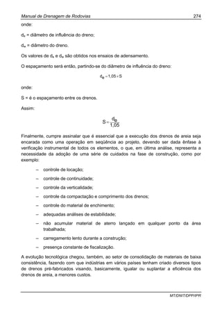 Manual de Drenagem de Rodovias 274
MT/DNIT/DPP/IPR
onde:
de = diâmetro de influência do dreno;
dw = diâmetro do dreno.
Os valores de de e dw são obtidos nos ensaios de adensamento.
O espaçamento será então, partindo-se do diâmetro de influência do dreno:
S1,05ed ×=
onde:
S = é o espaçamento entre os drenos.
Assim:
1,05
ed
S=
Finalmente, cumpre assinalar que é essencial que a execução dos drenos de areia seja
encarada como uma operação em seqüência ao projeto, devendo ser dada ênfase à
verificação instrumental de todos os elementos, o que, em última análise, representa a
necessidade da adoção de uma série de cuidados na fase de construção, como por
exemplo:
– controle de locação;
– controle de continuidade;
– controle da verticalidade;
– controle da compactação e comprimento dos drenos;
– controle do material de enchimento;
– adequadas análises de estabilidade;
– não acumular material de aterro lançado em qualquer ponto da área
trabalhada;
– carregamento lento durante a construção;
– presença constante de fiscalização.
A evolução tecnológica chegou, também, ao setor de consolidação de materiais de baixa
consistência, fazendo com que indústrias em vários países tenham criado diversos tipos
de drenos pré-fabricados visando, basicamente, igualar ou suplantar a eficiência dos
drenos de areia, a menores custos.
 