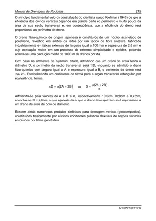 Manual de Drenagem de Rodovias 275
MT/DNIT/DPP/IPR
O princípio fundamental veio da constatação do cientista sueco Kjellman (1948) de que a
eficiência dos drenos verticais depende em grande parte do perímetro e muito pouco da
área de sua seção transversal e, em conseqüência, que a eficiência do dreno será
proporcional ao perímetro do dreno.
O dreno fibro-químico de origem japonesa é constituído de um núcleo acanelado de
polietileno, revestido em ambos os lados por um tecido de fibra sintética, fabricado
industrialmente em faixas extensas de larguras igual a 100 mm e espessura de 2,8 mm e
cuja execução reside em um processo de extrema simplicidade e rapidez, podendo
admitir-se uma produção média de 1000 m de drenos por dia.
Com base na afirmativa de Kjellman, citada, admitindo que um dreno de areia tenha o
diâmetro D, o perímetro da seção transversal será πD, enquanto se admitido o dreno
fibro-químico com largura igual a A e espessura igual a B, o perímetro do dreno será
2B2A+ . Estabelecendo um coeficiente de forma para a seção transversal retangular, por
equivalência, temos:
( )2B2AD +=π α ou
( )
π
+
=
2B2A
D
α
Admitindo-se para valores de A e B e α, respectivamente 10,0cm, 0,28cm e 0,75cm,
encontra-se D = 5,0cm, o que equivale dizer que o dreno fibro-químico será equivalente a
um dreno de areia de 5cm de diâmetro.
Existem ainda numerosos produtos sintéticos para drenagem vertical (geocompostos),
constituídos basicamente por núcleos condutores plásticos flexíveis de seções variadas
envolvidos por filtros geotêxteis.
 