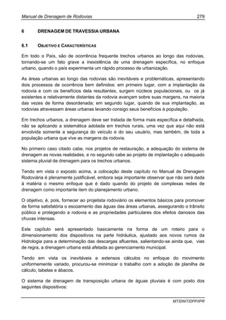 Manual de Drenagem de Rodovias 279
MT/DNIT/DPP/IPR
6 DRENAGEM DE TRAVESSIA URBANA
6.1 OBJETIVO E CARACTERÍSTICAS
Em todo o País, são de ocorrência frequente trechos urbanos ao longo das rodovias,
tornando-se um fato grave a inexistência de uma drenagem específica, no enfoque
urbano, quando o país experimenta um rápido processo de urbanização.
As áreas urbanas ao longo das rodovias são inevitáveis e problemáticas, apresentando
dois processos de ocorrência bem definidos: em primeiro lugar, com a implantação da
rodovia e com os benefícios dela resultantes, surgem núcleos populacionais, ou os já
existentes e relativamente distantes da rodovia avançam sobre suas margens, na maioria
das vezes de forma desordenada; em segundo lugar, quando de sua implantação, as
rodovias atravessam áreas urbanas levando consigo seus benefícios à população.
Em trechos urbanos, a drenagem deve ser tratada de forma mais específica e detalhada,
não se aplicando a sistemática adotada em trechos rurais, uma vez que aqui não está
envolvida somente a segurança do veículo e do seu usuário, mas também, de toda a
população urbana que vive as margens da rodovia.
No primeiro caso citado cabe, nos projetos de restauração, a adequação do sistema de
drenagem as novas realidades, e no segundo cabe ao projeto de implantação o adequado
sistema pluvial de drenagem para os trechos urbanos.
Tendo em vista o exposto acima, a colocação deste capítulo no Manual de Drenagem
Rodoviária é plenamente justificável, embora seja importante observar que não será dada
à matéria o mesmo enfoque que é dado quando do projeto de complexas redes de
drenagem como importante item do planejamento urbano.
O objetivo, é, pois, fornecer ao projetista rodoviário os elementos básicos para promover
de forma satisfatória o escoamento das águas das áreas urbanas, assegurando o trânsito
público e protegendo a rodovia e as propriedades particulares dos efeitos danosos das
chuvas intensas.
Este capítulo será apresentado basicamente na forma de um roteiro para o
dimensionamento dos dispositivos na parte hidráulica, ajustado aos novos rumos da
Hidrologia para a determinação das descargas afluentes, salientando-se ainda que, vias
de regra, a drenagem urbana está afetada ao gerenciamento municipal.
Tendo em vista os inevitáveis e extensos cálculos no enfoque do movimento
uniformemente variado, procurou-se minimizar o trabalho com a adoção de planilha de
cálculo, tabelas e ábacos.
O sistema de drenagem de transposição urbana de águas pluviais é com posto dos
seguintes dispositivos:
 