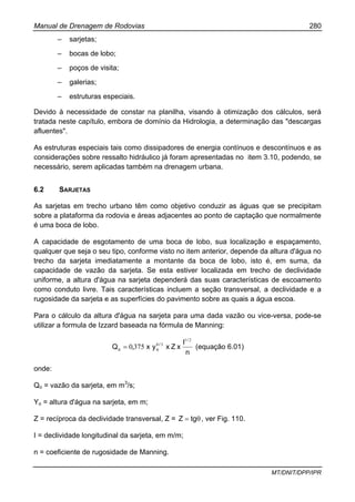 Manual de Drenagem de Rodovias 280
MT/DNIT/DPP/IPR
– sarjetas;
– bocas de lobo;
– poços de visita;
– galerias;
– estruturas especiais.
Devido à necessidade de constar na planilha, visando à otimização dos cálculos, será
tratada neste capítulo, embora de domínio da Hidrologia, a determinação das "descargas
afluentes".
As estruturas especiais tais como dissipadores de energia contínuos e descontínuos e as
considerações sobre ressalto hidráulico já foram apresentadas no item 3.10, podendo, se
necessário, serem aplicadas também na drenagem urbana.
6.2 SARJETAS
As sarjetas em trecho urbano têm como objetivo conduzir as águas que se precipitam
sobre a plataforma da rodovia e áreas adjacentes ao ponto de captação que normalmente
é uma boca de lobo.
A capacidade de esgotamento de uma boca de lobo, sua localização e espaçamento,
qualquer que seja o seu tipo, conforme visto no item anterior, depende da altura d'água no
trecho da sarjeta imediatamente a montante da boca de lobo, isto é, em suma, da
capacidade de vazão da sarjeta. Se esta estiver localizada em trecho de declividade
uniforme, a altura d'água na sarjeta dependerá das suas características de escoamento
como conduto livre. Tais características incluem a seção transversal, a declividade e a
rugosidade da sarjeta e as superfícies do pavimento sobre as quais a água escoa.
Para o cálculo da altura d'água na sarjeta para uma dada vazão ou vice-versa, pode-se
utilizar a formula de Izzard baseada na fórmula de Manning:
n
I
xZxyx,Q
/
/
oo
21
38
3750= (equação 6.01)
onde:
Qo = vazão da sarjeta, em m3
/s;
Yo = altura d'água na sarjeta, em m;
Z = recíproca da declividade transversal, Z = θ= tgZ , ver Fig. 110.
I = declividade longitudinal da sarjeta, em m/m;
n = coeficiente de rugosidade de Manning.
 