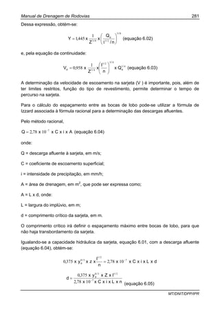 Manual de Drenagem de Rodovias 281
MT/DNIT/DPP/IPR
Dessa expressão, obtém-se:
83
2183
1
1
4451
/
/
o
/
n/
Q
x
Z
x,Y ⎟
⎠
⎞
⎜
⎝
⎛
= (equação 6.02)
e, pela equação da continuidade:
41
43
21
41
1
9580 /
o
/
/
/o Qx
n
I
x
Z
x,V ⎟⎟
⎠
⎞
⎜⎜
⎝
⎛
= (equação 6.03)
A determinação da velocidade de escoamento na sarjeta (V ) é importante, pois, além de
ter limites restritos, função do tipo de revestimento, permite determinar o tempo de
percurso na sarjeta.
Para o cálculo do espaçamento entre as bocas de lobo pode-se utilizar a fórmula de
Izzard associada à fórmula racional para a determinação das descargas afluentes.
Pelo método racional,
AxixCxx,Q 7
10782 −
= (equação 6.04)
onde:
Q = descarga afluente à sarjeta, em m/s;
C = coeficiente de escoamento superficial;
i = intensidade de precipitação, em mm/h;
A = área de drenagem, em m2
, que pode ser expressa como;
A = L x d, onde:
L = largura do implúvio, em m;
d = comprimento crítico da sarjeta, em m.
O comprimento crítico irá definir o espaçamento máximo entre bocas de lobo, para que
não haja transbordamento da sarjeta.
Igualando-se a capacidade hidráulica da sarjeta, equação 6.01, com a descarga afluente
(equação 6.04), obtém-se:
dxLxixCxx,
n
I
xzxyx,
/
/
o
7
21
38
107823750 −
=
nxLxixCxx,
IxZxyx,
d
//
o
7
2138
10782
3750
−
=
(equação 6.05)
 
