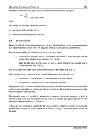 Manual de Drenagem de Rodovias 282
MT/DNIT/DPP/IPR
O tempo de percurso na sarjeta pode ser determinado através da equação:
ov
d
tp
60
=
(equação 6.06)
onde:
tp = tempo de percurso na sarjeta, em min;
d = comprimento da sarjeta, em m;
Vo = velocidade de escoamento, em m/s;
6.3 BOCAS-DE-LOBO
Bocas de lobo são dispositivos especiais que têm a finalidade de captar as águas pluviais
que escoam pelas sarjetas para, em seguida, conduzi-las às galerias subterrâneas.
Basicamente, podem ser classificados em dois tipos, a saber:
– Boca-de-lobo simples, isto é, com abertura no meio-fio, caso em que a caixa
coletora fica situada sob o passeio, Fig. 108 (a) ;
– Boca-de-lobo com grelha, caso em que a caixa coletora fica situada sob a
faixa da sarjeta, Fig. 108 (b).
Em casos especiais pode haver uma combinação dos dois tipos, Fig, 108 (c).
Além desses tipos, podem ainda ser classificados quanto à localização em:
– Bocas-de-lobo situadas em pontos intermediários das sarjetas;
– Bocas-de-lobo situadas em pontos baixos das sarjetas.
No primeiro caso, as bocas-de-lobo localizam-se em trechos contínuos e de declividade
uniformes das sarjetas e a entrada das águas pluviais se dá através de apenas uma das
extremidades da boca-de-lobo.
No segundo caso, a boca-de-lobo localiza-se em pontos baixos das sarjetas ou junto à
curvatura dos meio-fios, no cruzamento de ruas, e a entrada das águas pluviais ocorre
peias duas extremidades da boca-de-lobo.
A boca-de-lobo simples é constituída de uma abertura vertical no meio-fio denominada
guia-chapéu, através da qual se permite a entrada da água pluvial que escoa sobre as
sarjetas.
 