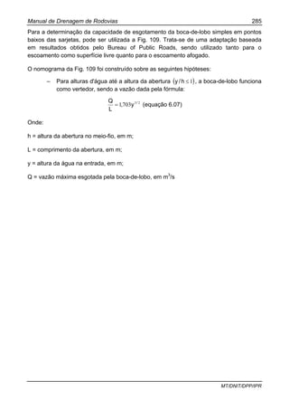 Manual de Drenagem de Rodovias 285
MT/DNIT/DPP/IPR
Para a determinação da capacidade de esgotamento da boca-de-lobo simples em pontos
baixos das sarjetas, pode ser utilizada a Fig. 109. Trata-se de uma adaptação baseada
em resultados obtidos pelo Bureau of Public Roads, sendo utilizado tanto para o
escoamento como superfície livre quanto para o escoamento afogado.
O nomograma da Fig. 109 foi construído sobre as seguintes hipóteses:
– Para alturas d'água até a altura da abertura ( )1≤h/y , a boca-de-lobo funciona
como vertedor, sendo a vazão dada pela fórmula:
23
7031 /
y,
L
Q
= (equação 6.07)
Onde:
h = altura da abertura no meio-fio, em m;
L = comprimento da abertura, em m;
y = altura da água na entrada, em m;
Q = vazão máxima esgotada pela boca-de-lobo, em m3
/s
 