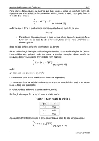 Manual de Drenagem de Rodovias 287
MT/DNIT/DPP/IPR
Para alturas d'água iguais ou maiores que duas vezes a altura da abertura ( )2≥h/y ,
supõe-se que a boca-de-lobo funciona como orifício, sendo a vazão dada pela fórmula
derivada dos orifícios:
( ) 2123
1013
//
h/'yh,
L
Q
=
(equação 6.08)
onde fez-se c = 0,7 e y' igual à carga no meio da abertura do meio-fio, ou seja:
2hy,y −=
– Para alturas d’água entre uma e duas vezes a altura da abertura no meio-fio, o
funcionamento da boca-de-lobo é indefinido, tendo sido adotada uma transição
no nomograma.
Boca-de-lobo simples em ponto intermediário da sarjeta
Para a determinação da capacidade de esgotamento da boca-de-lobo simples em "pontos
intermediários das sarjetas" pode ser usada a seguinte equação, obtida através de
pesquisas desenvolvidas pela Universidade John Hopkins:
( ) yxgxyxCK
L
Q
+
(equação 6.09)
onde:
g = aceleração da gravidade, em m/s2
;
C = constante; igual a zero para boca-de-lobo sem depressão;
y = altura do fluxo na sarjeta imediatamente antes da boca-de-lobo; igual a y0 para a
boca-de-lobo sem depressão;
y0 = profundidade da lâmina d'água na sarjeta, em m;
K = função do ângulo Ø, de acordo com a tabela abaixo:
Tabela 44 - K em função do ângulo Υ
tg Ø K
12 0,23
24 0,20
48 0,20
A equação 6.09 anterior assume a forma seguinte para boca de lobo sem depressão:
oo yxgxyxK
L
Q
=
(equação 6.10)
 